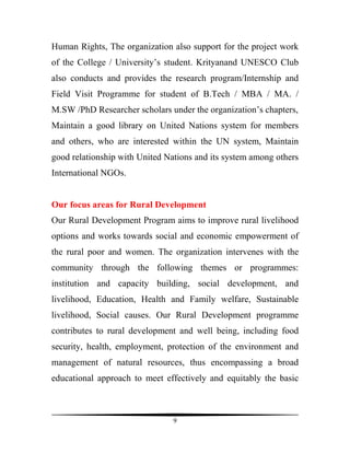 Human Rights, The organization also support for the project work
of the College / University’s student. Krityanand UNESCO Club
also conducts and provides the research program/Internship and
Field Visit Programme for student of B.Tech / MBA / MA. /
M.SW /PhD Researcher scholars under the organization’s chapters,
Maintain a good library on United Nations system for members
and others, who are interested within the UN system, Maintain
good relationship with United Nations and its system among others
International NGOs.


Our focus areas for Rural Development
Our Rural Development Program aims to improve rural livelihood
options and works towards social and economic empowerment of
the rural poor and women. The organization intervenes with the
community through the following themes or programmes:
institution and capacity building, social development, and
livelihood, Education, Health and Family welfare, Sustainable
livelihood, Social causes. Our Rural Development programme
contributes to rural development and well being, including food
security, health, employment, protection of the environment and
management of natural resources, thus encompassing a broad
educational approach to meet effectively and equitably the basic



                                9
 