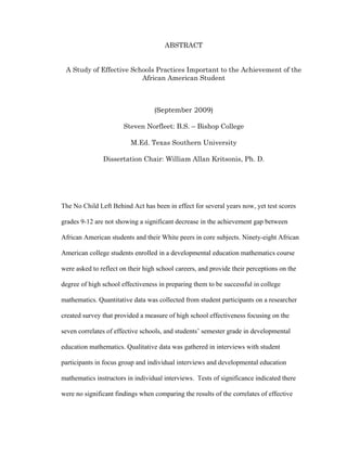 ABSTRACT


 A Study of Effective Schools Practices Important to the Achievement of the
                         African American Student



                                  (September 2009)

                       Steven Norfleet: B.S. – Bishop College

                          M.Ed. Texas Southern University

               Dissertation Chair: William Allan Kritsonis, Ph. D.




The No Child Left Behind Act has been in effect for several years now, yet test scores

grades 9-12 are not showing a significant decrease in the achievement gap between

African American students and their White peers in core subjects. Ninety-eight African

American college students enrolled in a developmental education mathematics course

were asked to reflect on their high school careers, and provide their perceptions on the

degree of high school effectiveness in preparing them to be successful in college

mathematics. Quantitative data was collected from student participants on a researcher

created survey that provided a measure of high school effectiveness focusing on the

seven correlates of effective schools, and students’ semester grade in developmental

education mathematics. Qualitative data was gathered in interviews with student

participants in focus group and individual interviews and developmental education

mathematics instructors in individual interviews. Tests of significance indicated there

were no significant findings when comparing the results of the correlates of effective
 