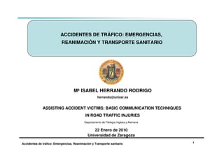 ASSISTING ACCIDENT VICTIMS: BASIC COMMUNICATION TECHNIQUES IN ROAD TRAFFIC INJURIES




                           ACCIDENTES DE TRÁFICO: EMERGENCIAS,
                            REANIMACIÓN Y TRANSPORTE SANITARIO




                                     Mª ISABEL HERRANDO RODRIGO
                                                      herrando@unizar.es


               ASSISTING ACCIDENT VICTIMS: BASIC COMMUNICATION TECHNIQUES
                                             IN ROAD TRAFFIC INJURIES
                                            Departamento de Filología Inglesa y Alemana


                                                 22 Enero de 2010
                                              Universidad de Zaragoza

 Accidentes de tráfico: Emergencias, Reanimación y Transporte sanitario                   1
 