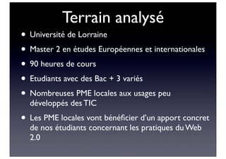 Terrain analysé
• Université de Lorraine
• Master 2 en études Européennes et internationales
• 90 heures de cours
• Etudiants avec des Bac + 3 variés
• Nombreuses PME locales aux usages peu
développés des TIC
• Les PME locales vont bénéﬁcier d’un apport concret
de nos étudiants concernant les pratiques du Web
2.0
 