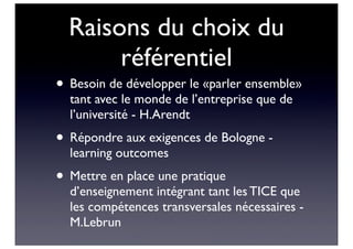 Raisons du choix du
référentiel
• Besoin de développer le «parler ensemble»
tant avec le monde de l’entreprise que de
l’université - H.Arendt
• Répondre aux exigences de Bologne -
learning outcomes
• Mettre en place une pratique
d’enseignement intégrant tant les TICE que
les compétences transversales nécessaires -
M.Lebrun
 