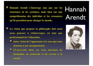 Hannah
Arendt
Hannah Arendt s’interroge non pas sur les
structures ni les systèmes, mais bien sur une
compréhension des individus et les ressources
qu’ils possèdent pour changer le monde.
La vision que propose la philosophe doit aussi
nous pousser à réinterroger, en tant que
professionnel de l’éducation:
notre vision de l’apprenant et le sens que nous
donnons à nos enseignements.
l'Université dans ses trois missions de
formation, de recherche et de service à la
société
 