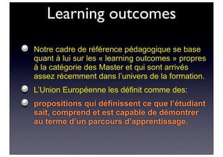 Learning outcomes
Notre cadre de référence pédagogique se base
quant à lui sur les « learning outcomes » propres
à la catégorie des Master et qui sont arrivés
assez récemment dans l’univers de la formation.
L’Union Européenne les définit comme des:
propositions qui définissent ce que l’étudiant
sait, comprend et est capable de démontrer
au terme d’un parcours d’apprentissage.
 