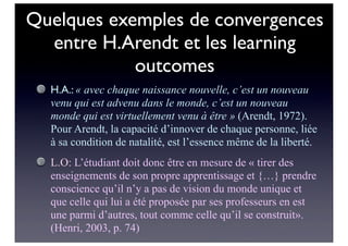 Quelques exemples de convergences
entre H.Arendt et les learning
outcomes
H.A.: « avec chaque naissance nouvelle, c’est un nouveau
venu qui est advenu dans le monde, c’est un nouveau
monde qui est virtuellement venu à être » (Arendt, 1972).
Pour Arendt, la capacité d’innover de chaque personne, liée
à sa condition de natalité, est l’essence même de la liberté.
L.O: L’étudiant doit donc être en mesure de « tirer des
enseignements de son propre apprentissage et {…} prendre
conscience qu’il n’y a pas de vision du monde unique et
que celle qui lui a été proposée par ses professeurs en est
une parmi d’autres, tout comme celle qu’il se construit».
(Henri, 2003, p. 74)
 