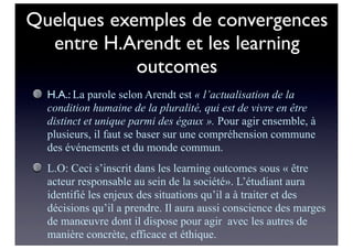 Quelques exemples de convergences
entre H.Arendt et les learning
outcomes
H.A.: La parole selon Arendt est « l’actualisation de la
condition humaine de la pluralité, qui est de vivre en être
distinct et unique parmi des égaux ». Pour agir ensemble, à
plusieurs, il faut se baser sur une compréhension commune
des événements et du monde commun.
L.O: Ceci s’inscrit dans les learning outcomes sous « être
acteur responsable au sein de la société». L’étudiant aura
identifié les enjeux des situations qu’il a à traiter et des
décisions qu’il a prendre. Il aura aussi conscience des marges
de manœuvre dont il dispose pour agir avec les autres de
manière concrète, efficace et éthique.
 