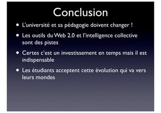 Conclusion
• L’université et sa pédagogie doivent changer !
• Les outils du Web 2.0 et l’intelligence collective
sont des pistes
• Certes c’est un investissement en temps mais il est
indispensable
• Les étudiants acceptent cette évolution qui va vers
leurs mondes
 