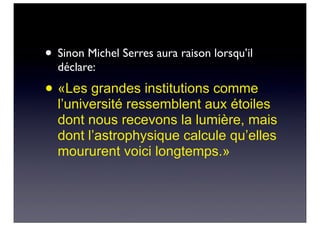 • Sinon Michel Serres aura raison lorsqu’il
déclare:
• «Les grandes institutions comme
l’université ressemblent aux étoiles
dont nous recevons la lumière, mais
dont l’astrophysique calcule qu’elles
moururent voici longtemps.»
 