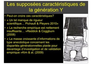 Les supposées caractéristiques de
la génération Y
• Peut-on croire ces caractéristiques?
• « Un tel manque de rigueur
scientifique… Pichault & Pleyers 2010»
• « La recherche empirique est nettement
insuffisante… »Reddick & Coggburn
(2008)
• « La masse croissante d’informations de
type anecdotique concernant les
disparités générationnelles plaide pour
davantage d’investigation et de validation
empirique »Kim & al. (2009)
 
