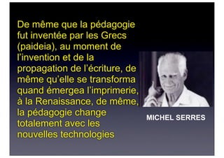 De même que la pédagogie
fut inventée par les Grecs
(paideia), au moment de
l’invention et de la
propagation de l’écriture, de
même qu’elle se transforma
quand émergea l’imprimerie,
à la Renaissance, de même,
la pédagogie change
totalement avec les
nouvelles technologies
MICHEL SERRES
 