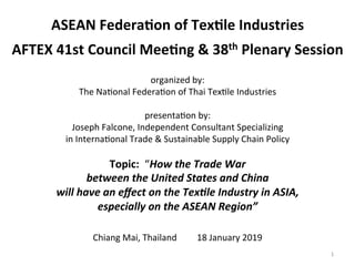  
ASEAN	
  Federa+on	
  of	
  Tex+le	
  Industries	
  
	
  
AFTEX	
  41st	
  Council	
  Mee+ng	
  &	
  38th	
  Plenary	
  Session	
  
	
  
organized	
  by:	
  
The	
  Na1onal	
  Federa1on	
  of	
  Thai	
  Tex1le	
  Industries	
  
	
  
presenta1on	
  by:	
  	
  	
  
Joseph	
  Falcone,	
  Independent	
  Consultant	
  Specializing	
  	
  
in	
  Interna1onal	
  Trade	
  &	
  Sustainable	
  Supply	
  Chain	
  Policy	
  
	
  
Topic:	
  	
  “How	
  the	
  Trade	
  War	
  	
  
between	
  the	
  United	
  States	
  and	
  China	
  	
  
will	
  have	
  an	
  eﬀect	
  on	
  the	
  Tex9le	
  Industry	
  in	
  ASIA,	
  	
  
especially	
  on	
  the	
  ASEAN	
  Region”	
  	
  
	
  
Chiang	
  Mai,	
  Thailand	
  	
  	
  	
  	
  	
  	
  	
  	
  18	
  January	
  2019	
  
	
   1	
  
 