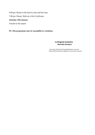 4:00 pm- Return to the hotel to relax and free time.
7:00 pm- Dinner- Delivery of the Certificates.
Saturday 15th January
Transfer to the airport.
PS. This programme may be susceptible to variations.
La Dirigente Scolastica
Marinella Giordano
Documento informatico firmato digitalmente ai sensi del
Codice dell’Amministrazione digitale e norme ad esso connesse
 