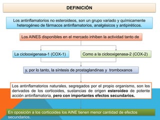 Los AINES disponibles en el mercado inhiben la actividad tanto de
DEFINICIÓN
La ciclooxigenasa-1 (COX-1) Como a la ciclooxigenasa-2 (COX-2)
y, por lo tanto, la síntesis de prostaglandinas y tromboxanos
Los antinflamatorios naturales, segregados por el propio organismo, son los
derivados de los corticoides, sustancias de origen esteroideo de potente
acción antinflamatoria, pero con importantes efectos secundarios.
En oposición a los corticoides los AINE tienen menor cantidad de efectos
secundarios.
Los antinflamatorios no esteroideos, son un grupo variado y químicamente
heterogéneo de fármacos antinflamatorios, analgésicos y antipiréticos.
 