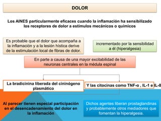 DOLOR
Es probable que el dolor que acompaña a
la inflamación y a la lesión hística derive
de la estimulación local de fibras de dolor.
incrementado por la sensibilidad
a él (hiperalgesia)
En parte a causa de una mayor excitabilidad de las
neuronas centrales en la médula espinal
Dichos agentes liberan prostaglandinas
y probablemente otros mediadores que
fomentan la hiperalgesia.
La bradicinina liberada del cininógeno
plasmático
Y las citocinas como TNF-α , IL-1 e IL-8
Los AINES particularmente eficaces cuando la inflamación ha sensibilizado
los receptores de dolor a estímulos mecánicos o químicos
Al parecer tienen especial participación
en el desencadenamiento del dolor en
la inflamación
 