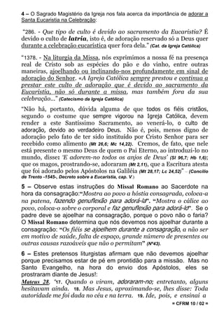 4 – O Sagrado Magistério da Igreja nos fala acerca da importância de adorar a
Santa Eucaristia na Celebração:

“286. - Que tipo de culto é devido ao sacramento da Eucaristia? É
devido o culto de latria, isto é, de adoração reservado só a Deus quer
durante a celebração eucarística quer fora dela.” (Cat. da Igreja Católica)

“1378. - Na liturgia da Missa, nós exprimimos a nossa fé na presença
real de Cristo sob as espécies do pão e do vinho, entre outras
maneiras, ajoelhando ou inclinando-nos profundamente em sinal de
adoração do Senhor. «A Igreja Católica sempre prestou e continua a
prestar este culto de adoração que é devido ao sacramento da
Eucaristia, não só durante a missa, mas também fora da sua
celebração...” (Catecismo da Igreja Católica)
“Não há, portanto, dúvida alguma de que todos os fiéis cristãos,
segundo o costume que sempre vigorou na Igreja Católica, devem
render a este Santíssimo Sacramento, ao venerá-lo, o culto de
adoração, devido ao verdadeiro Deus. Não é, pois, menos digno de
adoração pelo fato de ter sido instituído por Cristo Senhor para ser
recebido como alimento (Mt 26,6; Mc 14,22). Cremos, de fato, que nele
está presente o mesmo Deus de quem o Pai Eterno, ao introduzi-lo no
mundo, disse: ‘E adorem-no todos os anjos de Deus’ (Sl 96,7; Hb 1,6);
que os magos, prostrando-se, adoraram (Mt 2,11), que a Escritura atesta
que foi adorado pelos Apóstolos na Galiléia (Mt 28,17; Lc 24,52)” – (Concílio
de Trento -1545-, Decreto sobre a Eucaristia, cap. V.)

5 – Observe estas instruções do Missal Romano ao Sacerdote na
hora da consagração:“Mostra ao povo a hóstia consagrada, coloca-a
na patena, fazendo genuflexão para adorá-la”. “Mostra o cálice ao
povo, coloca-o sobre o corporal e faz genuflexão para adorá-lo”. Se o
padre deve se ajoelhar na consagração, porque o povo não o faria?
O Missal Romano determina que nós devemos nos ajoelhar durante a
consagração: “Os fiéis se ajoelhem durante a consagração, a não ser
em motivo de saúde, falta de espaço, grande número de presentes ou
outras causas razoáveis que não o permitam” (Nº43).
6 – Estes pretensos liturgistas afirmam que não devemos ajoelhar
porque precisamos estar de pé em prontidão para a missão. Mas no
Santo Evangelho, na hora do envio dos Apóstolos, eles se
prostraram diante de Jesus!:
Mateus 28, “17. Quando o viram, adoraram-no; entretanto, alguns
hesitavam ainda. 18. Mas Jesus, aproximando-se, lhes disse: Toda
autoridade me foi dada no céu e na terra. 19. Ide, pois, e ensinai a
                                                              = CFRM 10 / 02 =
 