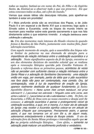 todas as nações; batizai-as em nome do Pai, do Filho e do Espírito
Santo. 20. Ensinai-as a observar tudo o que vos prescrevi. Eis que
estou convosco todos os dias, até o fim do mundo.”
Vemos que essas idéias são desculpas ridículas, pois ajoelhar-se
também é estar em prontidão!
7 – Mais profundo ainda são as encíclicas dos Papas, a de João
Paulo II e em especial a de Bento XVI que a escreveu logo após o
Sínodo sobre a Eucaristia, onde os bispos do mundo inteiro se
reuniram para meditar sobre este grande sacramento e que nos fala
diretamente sobre o que estamos vivendo: A relação intrínseca entre
celebração e adoração.
  66. Um dos momentos mais intensos do Sínodo vivemo-lo quando
  fomos à Basílica de São Pedro, juntamente com muitos fiéis, fazer
  adoração eucarística.
  Com aquele momento de oração, quis a assembléia dos bispos não
  se limitar às palavras na sua chamada de atenção para a
 importância da relação intrínseca entre a celebração eucarística e a
 adoração. Neste significativo aspecto da fé da Igreja, encontra-se
 um dos elementos decisivos do caminho eclesial que se realizou
 após a renovação litúrgica querida pelo Concílio Vaticano II.
 Quando a reforma dava os primeiros passos, aconteceu às vezes
 não se perceber com suficiente clareza a relação intrínseca entre a
 Santa Missa e a adoração do Santíssimo Sacramento; uma objeção
 então em voga, por exemplo, partia da idéia que o pão eucarístico
 nos fora dado não para ser contemplado, mas comido. Ora, tal
 contraposição, vista à luz da experiência de oração da Igreja,
 aparece realmente destituída de qualquer fundamento; já Santo
 Agostinho dissera: « Nemo autem illam carnem manducat, nisi prius
 adoraverit; (...) peccemus non adorando = Ninguém come esta carne, sem
 antes a adorar; (...) pecaríamos se não a adorássemos ».(191). De fato, na
 Eucaristia, o Filho de Deus vem ao nosso encontro e deseja unir-Se
 conosco; a adoração eucarística é apenas o prolongamento visível da
 celebração eucarística, a qual, em si mesma, é o maior ato de adoração
 da Igreja: (192) receber a Eucaristia significa colocar-se em atitude de
 adoração d'Aquele que comungamos. Precisamente assim, e apenas
 assim, é que nos tornamos um só com Ele e, de algum modo,
 saboreamos antecipadamente a beleza da liturgia celeste. O ato de
 adoração fora da Santa Missa prolonga e intensifica aquilo que se
 fez na própria celebração litúrgica. Com efeito, « somente na
 adoração pode maturar um acolhimento profundo e verdadeiro.
                                                             - CFRM 10 / 03 -
 