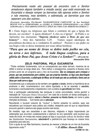 Precisamente neste ato pessoal de encontro com o Senhor
  amadurece depois também a missão social, que está encerrada na
  Eucaristia e deseja romper as barreiras não apenas entre o Senhor
  e nós mesmos, mas também, e sobretudo, as barreiras que nos
  separam uns dos outros».
 (Exortação Apostólica Pós-Sinodal “SACRAMENTUM CARITATIS” de Sua Santidade
 BENTO XVI ao EPISCOPADO, ao CLERO, às PESSOAS CONSAGRADAS e aos FIÉIS
 LEIGOS sobre a “EUCARISTIA FONTE E ÁPICE DA VIDA E DA MISSÃO DA IGREJA”.)

8 – Estes leigos ou religiosos que falam o contrário do que a Igreja diz
devem, ser ouvidos? A quem obedecer? A eles ou à Igreja? Já Pedro e os
Apóstolos nos ensinaram: “Importa obedecer antes a Deus do que aos
homens” - Atos dos Apóstolos 5,29.             Vamos seguir ideologias de
procedência duvidosa ou a verdadeira fé católica? Procure o seu padre ou
seu bispo e não se deixe manipular por essas idéias heréticas
“Para que ao nome de Jesus se dobre todo joelho no céu,
na terra e nos infernos. E toda língua confesse, para a
glória de Deus Pai, que Jesus Cristo é o Senhor!” - (Fl 2,10-11)
                                                                             Alessandro Silva

                   ZELO PASTORAL PELA EUCARISTIA
. “Estas verdades fundamentais, com as consequências que delas derivam, havemos de as
refletir e ensinar ao longo deste ano. Para melhor o conseguirmos, proponho à diocese como
primeiro ponto de um programa para o Ano da Eucaristia: Que na catequese para crianças e
jovens, que nos ensinamentos para adultos, que nas próprias homilias, se faça uma doutrinação
sólida sobre a Eucaristia, a celebração da Missa, de tal modo que não se confunda a fonte com as
bicas por onde corre a água.
Considerando que a catequese se faz também com gestos e sinais, lembro a importância de se
enobrecer o altar, ornamentando-o com sóbria dignidade, e de se assinalar o sacrário,
iluminando-o acentuadamente e respeitando-o com a prática da genuflexão bem feita.
Com a participação calendarizada das paróquias e outras comunidades, vamos garantir a
realização de "Adoração Diária Diocesana": em cada dia e durante um tempo prolongado, a
comunidade indicada estará a adorar o Senhor, presente na Hóstia Santa, em nome e pelas
intenções da Diocese... Com textos para a adoração.
Recordando o louvável costume de "visitar" o Senhor presente no sacrário, peço aos
educadores que inculquem essa prática aos cristãos, desejando para tal que os responsáveis
procurem garantir a abertura das igrejas durante mais tempo.
De imediato, rogo aos sacerdotes e aos diáconos, religiosos e leigos responsáveis por
celebrações que anunciem cuidadosamente a abertura do ano sacerdotal, será louvável que,
neste dia inicial, em muitas das nossas igrejas se faça a exposição solene do Senhor neste
seu Santíssimo Sacramento, adorando-O e pedindo-Lhe que favoreça os nossos bons
propósitos para este ano.
Com a ajuda de sua Mãe Santíssima, havemos de merecer a bênção de um Ano da Eucaristia
dignamente vivido.”                                     + D. Albino Mamede Cleto
                                                                              - CFRM 10 / 04 -
 