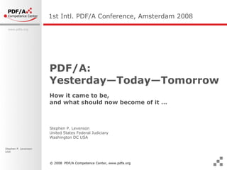 PDF/A:  Yesterday—Today—Tomorrow How it came to be,  and what should now become of it … 1st Intl. PDF/A Conference, Amsterdam  2008 Stephen P. Levenson  United States Federal Judiciary Washington DC USA © 2008  PDF/A Competence Center, www.pdfa.org 