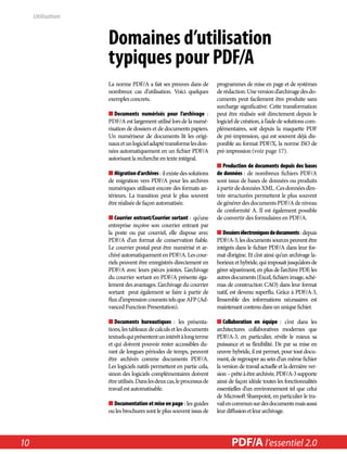 Domaines d’utilisation 
­typiques 
pour PDF/A 
La norme PDF/A a fait ses preuves dans de 
nombreux cas d’utilisation. Voici quelques 
exemples concrets. 
■■Documents numérisés pour l’archivage : 
PDF/A est largement utilisé lors de la numé-risation 
de dossiers et de documents papiers. 
Un numériseur de documents lit les origi-naux 
et un logiciel adapté transforme les don-nées 
automatiquement en un fichier PDF/A 
autorisant la recherche en texte intégral. 
■■Migration d’archives : il existe des solutions 
de migration vers PDF/A pour les archives 
numériques utilisant encore des formats an-térieurs. 
La transition peut le plus souvent 
être réalisée de façon automatisée. 
■■Courrier entrant/Courrier sortant : qu’une 
entreprise reçoive son courrier entrant par 
la poste ou par courriel, elle dispose avec 
PDF/A d’un format de conservation fiable. 
Le courrier postal peut être numérisé et ar-chivé 
automatiquement en PDF/A. Les cour-riels 
peuvent être enregistrés directement en 
PDF/A avec leurs pièces jointes. L’archivage 
du courrier sortant en PDF/A présente éga-lement 
des avantages. L’archivage du courrier 
sortant peut également se faire à partir de 
flux d’impression courants tels que AFP (Ad-vanced 
Function Presentation). 
■■Documents bureautiques : les présenta-tions, 
les tableaux de calculs et les documents 
textuels qui présentent un intérêt à long terme 
et qui doivent pouvoir rester accessibles du-rant 
de longues périodes de temps, peuvent 
être archivés comme documents PDF/A. 
Les logiciels natifs permettent en partie cela, 
sinon des logiciels complémentaires doivent 
être utilisés. Dans les deux cas, le processus de 
travail est automatisable. 
■■Documentation et mise en page : les guides 
ou les brochures sont le plus souvent issus de 
programmes de mise en page et de systèmes 
de rédaction. Une version d’archivage des do-cuments 
peut facilement être produite sans 
surcharge significative. Cette transformation 
peut être réalisée soit directement depuis le 
logiciel de création, à l’aide de solutions com-plémentaires, 
soit depuis la maquette PDF 
de pré-impression, qui est souvent déjà dis-ponible 
au format PDF/X, la norme ISO de 
pré-impression (voir page 17). 
■■Production de documents depuis des bases 
de données : de nombreux fichiers PDF/A 
sont issus de bases de données ou produits 
à partir de données XML. Ces données d’en-trée 
structurées permettent le plus souvent 
de générer des documents PDF/A de niveau 
de conformité A. Il est également possible 
de convertir des formulaires en PDF/A. 
■■Dossiers électroniques de documents : depuis 
PDF/A-3, les documents sources peuvent être 
intégrés dans le fichier PDF/A dans leur for-mat 
d’origine. Et c’est ainsi qu’un archivage la-borieux 
et hybride, qui imposait jusqu’alors de 
gérer séparément, en plus de l’archive PDF, les 
autres documents (Excel, fichiers image, sché-mas 
de construction CAO) dans leur format 
natif, est devenu superflu. Grâce à PDF/A-3, 
l’ensemble des informations nécessaires est 
maintenant contenu dans un unique fichier. 
■■Collaboration en équipe : c’est dans les 
architectures collaboratives modernes que 
PDF/A-3, en particulier, révèle le mieux sa 
puissance et sa flexibilité. De par sa mise en 
oeuvre hybride, il est permet, pour tout docu-ment, 
de regrouper au sein d’un même fichier 
la version de travail actuelle et la dernière ver-sion 
– prête à être archivée. PDF/A-3 supporte 
ainsi de façon idéale toutes les fonctionnalités 
essentielles d’un environnement tel que celui 
de Microsoft Sharepoint, en particulier le tra-vail 
en commun sur des documents mais aussi 
leur diffusion et leur archivage. 
Utilisation 
10 PDF/PDF/A in A a l’essentiel Nutshell 2.0 
 