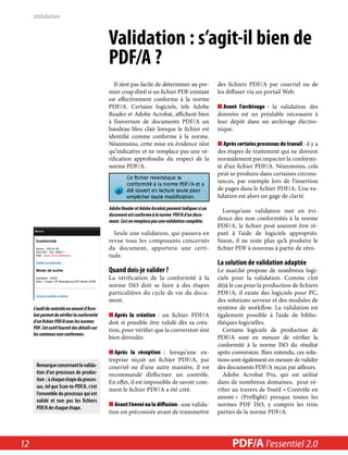 Validation : s’agit-il bien de 
PDF/A ? 
Il n’est pas facile de déterminer au pre-mier 
coup d’oeil si un fichier PDF existant 
est effectivement conforme à la norme 
PDF/A. Certains logiciels, tels Adobe 
Reader et Adobe Acrobat, affichent bien 
à l’ouverture de documents PDF/A un 
bandeau bleu clair lorsque le fichier est 
identifié comme conforme à la norme. 
Néanmoins, cette mise en évidence n’est 
qu’indicative et ne remplace pas une vé-rification 
approfondie du respect de la 
norme PDF/A. 
Adobe Reader et Adobe Acrobat peuvent indiquer si un 
document est conforme à la norme PDF/A d’un docu-ment. 
Ceci ne remplace pas une validation complète. 
Seule une validation, qui passera en 
revue tous les composants concernés 
du document, apportera une certi-tude. 
Quand dois-je valider ? 
La vérification de la conformité à la 
norme ISO doit se faire à des étapes 
particulières du cycle de vie du docu-ment. 
■■Après la création : un fichier PDF/A 
doit si possible être validé dès sa créa-tion, 
pour vérifier que la conversion s’est 
bien déroulée. 
■■Après la réception : lorsqu’une en-treprise 
reçoit un fichier PDF/A, par 
courriel ou d’une autre manière, il est 
recommandé d’effectuer un contrôle. 
En effet, il est impossible de savoir com-ment 
le fichier PDF/A a été créé. 
■■Avant l’envoi ou la diffusion : une valida-tion 
est préconisée avant de transmettre 
des fichiers PDF/A par courriel ou de 
les diffuser via un portail Web. 
■■Avant l’archivage : la validation des 
données est un préalable nécessaire à 
leur dépôt dans un archivage électro-nique. 
■■Après certains processus de travail : il y a 
des étapes de traitement qui ne doivent 
normalement pas impacter la conformi-té 
d’un fichier PDF/A. Néanmoins, cela 
peut se produire dans certaines circons-tances, 
par exemple lors de l’insertion 
de pages dans le fichier PDF/A. Une va-lidation 
est alors un gage de clarté. 
Lorsqu’une validation met en évi-dence 
des non conformités à la norme 
PDF/A, le fichier peut souvent être ré-paré 
à l’aide de logiciels appropriés. 
Sinon, il ne reste plus qu’à produire le 
fichier PDF à nouveau à partir de zéro. 
La solution de validation adaptée 
Le marché propose de nombreux logi-ciels 
pour la validation. Comme c’est 
déjà le cas pour la production de fichiers 
PDF/A, il existe des logiciels pour PC, 
des solutions serveur et des modules de 
système de workflow. La validation est 
également possible à l’aide de biblio-thèques 
logicielles. 
Certains logiciels de production de 
PDF/A sont en mesure de vérifier la 
conformité à la norme ISO du résultat 
après conversion. Bien entendu, ces solu-tions 
sont également en mesure de valider 
des documents PDF/A reçus par ailleurs. 
Adobe Acrobat Pro, qui est utilisé 
dans de nombreux domaines, peut vé-rifier 
au travers de l’outil « Contrôle en 
amont » (Preflight) presque toutes les 
normes PDF ISO, y compris les trois 
parties de la norme PDF/A. 
Validation 
L’outil de contrôle en amont d’Acro-bat 
permet de vérifier la conformité 
d’un fichier PDF/A avec les normes 
PDF. Cet outil fournit des détails sur 
les contenus non conformes. 
Remarque concernant la valida-tion 
d’un processus de produc-tion 
: à chaque étape du proces-sus, 
tel que Scan-to-PDF/A, c’est 
l’ensemble du processus qui est 
validé et non pas les fichiers 
PDF/A de chaque étape. 
12 PDF/PDF/A in A a l’essentiel Nutshell 2.0 
 