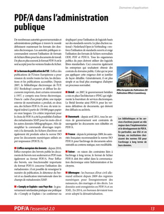 PDF/A dans l’administration 
publique 
De nombreuses autorités gouvernementales et 
administrations publiques à travers le monde 
définissent maintenant les formats des don-nées 
électroniques. Les autorités publiques re-commandent 
souvent l’utilisation de formats 
de fichiers libres pour les documents de travail. 
De plus en plus souvent, le format PDF/A est le 
seul accepté pour les versions finales du fichier. 
■■Le bureau de publication de l’UE : l’office des 
publications de l’Union Européenne a pour 
mission de rendre toutes les lois, les déclara-tions 
et les publications accessibles. Depuis 
2007, la bibliothèque électronique de l’UE 
(EU Bookshop) conserve et diffuse les do-cuments 
imprimés, dont certains remontent 
à 1957, y compris sous forme électronique. 
Dans le cadre d’un projet pilote, une équipe 
externe de numérisation a produit, en deux 
ans, des fichiers PDF/A-1b avec du texte in-tégral 
indexé à partir de 130 000 pages papier 
en onze langues. Un critère important pour 
le choix de PDF/A a été la possibilité d’utiliser 
des métadonnées XMP pour les mots-clés et 
les autres données bibliographiques. Afin de 
simplifier la commande d’ouvrages impri-més 
à la demande, les fichiers d’archives ont 
également été produits selon la norme ISO 
pour les documents numériques utilisés en 
pré-impression (PDF/X-3). 
■■L’office européen des brevets : depuis 2010, 
l’office européen des brevets publie les docu-ments 
de brevets non seulement en PDF mais 
également au format PDF/A. Pour l’office 
des brevets, une fonctionnalité importante 
du format PDF/A concerne l’utilisation des 
métadonnées : il est possible de renseigner le 
numéro de publication, le détenteur du bre-vet 
et sa classification internationale dans les 
champs de métadonnées XMP. 
■■« Comply or Explain » aux Pays-Bas : le gou-vernement 
néerlandais pratique une politique 
du « Comply or Explain » (se conformer ou 
s’expliquer) pour l’utilisation de logiciels basés 
sur des standards ouverts. Le plan d’action na-tional 
« Nederland Open in Verbinding » ren-force 
l’utilisation de standards ouverts et exige 
l’utilisation des formats de fichiers normalisés 
ODF, PDF et PDF/A. Tous les organismes 
publics du pays doivent utiliser des logiciels 
libres standardisés. Ceci concerne également 
les entreprises qui souhaitent obtenir des 
contrats du domaine public. Celui qui ne peut 
pas appliquer cette exigence doit se justifier 
de façon détaillée. Généralement, il est plus 
simple et au final plus avantageux d’adopter 
un processus normalisé. 
■■Brésil : en 2007, le gouvernement brésilien 
a mis en place l’architecture e-PING qui régle-mente 
la fourniture de services électroniques. 
Le Brésil favorise ainsi PDF/A pour les ver-sions 
définitives de documents, qui doivent 
être diffusés ou archivés. 
■■Danemark : depuis avril 2011, tous les ser-vices 
de gouvernement sont contraints de 
sauvegarder les documents non éditables en 
PDF/A. 
■■France : depuis le printemps 2009, les auto-rités 
françaises recommandent la norme ISO 
PDF/A pour l’archivage de documents admi-nistratifs 
au contenu statique, non modifiable. 
■■Suisse : en raison des contraintes liées à 
l’archivage à long terme, le format de fichier 
PDF/A doit être utilisé dans la communica-tion 
électronique entre l’administration et les 
citoyens. 
■■Allemagne : les bureaux d’état civil alle-mand 
utilisent depuis 2009 des registres 
numériques pour l’enregistrement des 
naissances, des mariages et des décès. Les 
données sont enregistrées en PDF/A et en 
XML. En 2014, ces bureaux devraient tous 
avoir adopté la dématérialisation. 
Domaines d’application 
Office Européen des Publications (EU 
Publications Office) à Luxembourg. 
Les bibliothèques et les ser-vices 
d’archives jouent un rôle 
majeur dans l’implémentation 
et le développement de PDF/A. 
En particulier, aux USA et en 
Europe, ces institutions choi-sissent 
des normes ISO pour 
l’archivage à long terme de 
leurs données. 
PDF/A l’essentiel in a Nutshell 2.0 2.0 13 
 