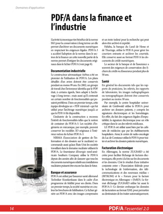 PDF/A dans la finance et 
l’industrie 
L’activité économique tire bénéfice de la norme 
ISO pour la conservation à long terme car elle 
permet d’archiver ses documents numériques 
en respectant les exigences légales. PDF/A-3 
a accéléré l’adoption de la norme dans le sec-teur 
de la finance car cette nouvelle partie de la 
norme permet d’intégrer les documents origi-naux 
dans le fichier PDF/A (voir page 8). 
Documentation industrielle 
Le constructeur aéronautique Airbus a été un 
pionnier de l’utilisation de PDF/A. Les plans 
détaillés d’un avion doivent être conservés 
pendant au moins 99 ans. En 2002, un groupe 
de travail chez l’avionneur identifia que le PDF 
était, à certains égards, bien adapté à l’archi-vage 
à long terme ; mais aussi qu’il contenait 
un certain nombre de fonctionnalités qui po-saient 
problème. Dans un premier temps, cette 
équipe développa un « PDF minimal » qui fut 
utilisé pour l’archivage numérique jusqu’à ce 
que le PDF/A fût disponible. 
L’industrie de la construction a reconnu 
l’intérêt de fonctionnalités telles que le notion 
de container du PDF/A-3. Les sociétés d’in-génierie 
en mécanique, par exemple, peuvent 
conserver les modèles 3D originaux à l’inté-rieur 
même du fichier PDF/A-3. 
NIRMA (l’association de gestion de l’in-formation 
et des dossiers sur le nucléaire) re-commande 
aussi qu’aux États-Unis les sociétés 
travaillant dans le domaine nucléaire utilisent le 
PDF/A. Le fournisseur d’énergie nord-amé-ricain 
Southern Company utilise le PDF/A 
depuis des années afin de s’assurer que tous les 
documents numériques relatifs aux installations 
nucléaires puissent être encore lus dans le futur. 
Banque et assurance 
PDF/A est utilisé par l’assureur santé allemand 
Techniker Krankenkasse dans le cadre d’un 
programme de fidélité pour ses clients. Dans 
un premier temps, la société numérise en cou-leur 
les brochures de fidélisation. Ce fichier gé-nère 
un PDF/A avec des images compressées 
et un texte indexé pour la recherche qui peut 
alors être archivé et expédié. 
Helaba, la banque du Land de Hesse et 
de Thuringe, utilise le PDF/A pour gérer les 
courriers entrants et archiver les courriels. 
Elle conserve aussi au format PDF/A les do-cuments 
de crédit numériques. 
Le secteur de la banque et de l’assurance a 
souvent des exigences de conservation des fi-chiers 
de crédit ou d’assurance pendant plus de 
50 ans. 
Santé 
En général les documents tels que les rap-ports 
de praticiens, les relevés, les rapports 
de laboratoire, les images radiographiques 
ou tomographiques doivent être conservés 
pendant au moins 30 ans. 
Par exemple, le centre hospitalier univer-sitaire 
de Greifswald utilise le PDF/A pour 
archiver ses dossiers patients, y compris les 
signatures électroniques et les horodatages. 
En effet, du fait des exigences légales d’impu-tabilité, 
la signature électronique joue un rôle 
critique dans le cas des relevés médicaux. 
LE PDF/A est utilisé aussi bien par les cabi-nets 
de médecins que par les établissements 
hospitaliers. Ainsi, le centre de radio-oncologie 
du Lac de Constance utilise le PDF/A pour trai-ter 
et archiver les dossiers patients numériques. 
Facturation électronique 
En Allemagne, la norme ZUGFeRD a été 
créée pour faciliter l’échange de factures élec-troniques, 
elle porte à la fois sur les documents 
et les données. C’est le résultat d’une initiative 
conjointe entre « l’Association fédérale pour 
la technologie de l›information, des télé-communications 
et des nouveaux médias » 
(BITKOM) et le « Forum pour la facture 
électronique en Allemagne » (FeRD). Le for-mat 
d’échange ZUGFeRD utilise lui aussi le 
PDF/A-3. Ce dernier embarque les données 
de facturation au format XML pour permettre 
au destinataire de les traiter automatiquement. 
Domaines d’application 
14 PDF/PDF/A in A a l’essentiel Nutshell 2.0 
 