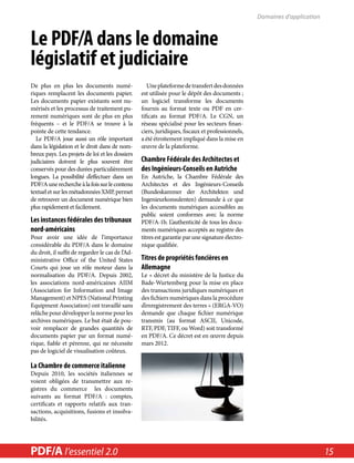 Le PDF/A dans le domaine 
législatif et judiciaire 
De plus en plus les documents numé-riques 
remplacent les documents papier. 
Les documents papier existants sont nu-mérisés 
et les processus de traitement pu-rement 
numériques sont de plus en plus 
fréquents – et le PDF/A se trouve à la 
pointe de cette tendance. 
Le PDF/A joue aussi un rôle important 
dans la législation et le droit dans de nom-breux 
pays. Les projets de loi et les dossiers 
judiciaires doivent le plus souvent être 
conservés pour des durées particulièrement 
longues. La possibilité d’effectuer dans un 
PDF/A une recherche à la fois sur le contenu 
textuel et sur les métadonnées XMP, permet 
de retrouver un document numérique bien 
plus rapidement et facilement. 
Les instances fédérales des tribunaux 
nord-américains 
Pour avoir une idée de l’importance 
considérable du PDF/A dans le domaine 
du droit, il suffit de regarder le cas de l’Ad-ministrative 
Office of the United States 
Courts qui joue un rôle moteur dans la 
normalisation du PDF/A. Depuis 2002, 
les associations nord-américaines AIIM 
(Association for Information and Image 
Management) et NPES (National Printing 
Equipment Association) ont travaillé sans 
relâche pour développer la norme pour les 
archives numériques. Le but était de pou-voir 
remplacer de grandes quantités de 
documents papier par un format numé-rique, 
fiable et pérenne, qui ne nécessite 
pas de logiciel de visualisation coûteux. 
La Chambre de commerce italienne 
Depuis 2010, les sociétés italiennes se 
voient obligées de transmettre aux re-gistres 
du commerce les documents 
suivants au format PDF/A : comptes, 
certificats et rapports relatifs aux tran-sactions, 
acquisitions, fusions et insolva-bilités. 
Une plateforme de transfert des données 
est utilisée pour le dépôt des documents ; 
un logiciel transforme les documents 
fournis au format texte ou PDF en cer-tificats 
au format PDF/A. Le CGN, un 
réseau spécialisé pour les secteurs finan-ciers, 
juridiques, fiscaux et professionnels, 
a été étroitement impliqué dans la mise en 
oeuvre de la plateforme. 
Chambre Fédérale des Architectes et 
des Ingénieurs-Conseils en Autriche 
En Autriche, la Chambre Fédérale des 
Architectes et des Ingénieurs-Conseils 
(Bundeskammer der Architekten und 
Ingenieurkonsulenten) demande à ce que 
les documents numériques accessibles au 
public soient conformes avec la norme 
PDF/A-1b. L’authenticité de tous les docu-ments 
numériques acceptés au registre des 
titres est garantie par une signature électro-nique 
qualifiée. 
Titres de propriétés foncières en 
Allemagne 
Le « décret du ministère de la Justice du 
Bade-Wurtemberg pour la mise en place 
des transactions juridiques numériques et 
des fichiers numériques dans la procédure 
d’enregistrement des terres » (ERGA-VO) 
demande que chaque fichier numérique 
transmis (au format ASCII, Unicode, 
RTF, PDF, TIFF, ou Word) soit transformé 
en PDF/A. Ce décret est en oeuvre depuis 
mars 2012. 
Domaines d’application 
PDF/A l’essentiel in a Nutshell 2.0 2.0 15 
 