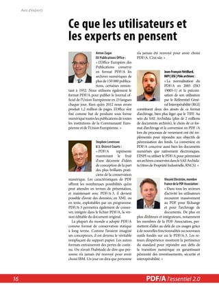 Ce que les utilisateurs et 
les experts en pensent 
Anton Zagar 
EU Publications Office : 
« L’Office Européen des 
Publications conserve 
en format PDF/A les 
archives numériques de 
plus de 150 000 publica-tions, 
certaines remon-tant 
à 1952. Nous utilisons également le 
format PDF/A pour publier le Journal of-ficiel 
de l’Union Européenne en 23 langues 
chaque jour. Rien qu’en 2012 nous avons 
produit 1,2 million de pages. L’Office s’est 
fixé comme but de produire sous forme 
numérique toutes les publications de toutes 
les institutions de la Communauté Euro-péenne 
et de l’Union Européenne. » 
Stephen Levenson 
U.S. District Courts : 
« PDF/A représente 
maintenant le fruit 
d’une décennie d’idées 
de conception de la part 
des plus brillants prati-ciens 
de la conservation 
numérique. Les caractéristiques de PDF 
offrent les nombreuses possibilités qu’on 
peut attendre en termes de présentation, 
et maintenant avec PDF/A-3, il devient 
possible d’avoir des données, en XML ou 
en texte, exploitables par un programme. 
PDF/A-3 permettra également de conser-ver, 
intégrée dans le fichier PDF/A, la ver-sion 
éditable du document original. 
La plupart du monde a adopté PDF/A 
comme format de conservation statique 
à long terme. Comme l’avaient imaginé 
ses concepteurs, il est devenu le véritable 
remplaçant du support papier. Les autres 
formats entraineront des pertes de conte-nu. 
On n’avait l’habitude de dire que per-sonne 
n’a jamais été renvoyé pour avoir 
choisi IBM. Un jour on dira que personne 
n’a jamais été renvoyé pour avoir choisi 
PDF/A. C’est sûr. » 
Jean-François Vétillard, 
INPI | DSI | Pôle archives : 
« La normalisation du 
PDF/A en 2005 (ISO 
19005-1) et la préconi-sation 
de son utilisation 
par le Référentiel Géné-ral 
Interopérabilité (RGI) 
constituent deux des atouts de ce format 
d’archivage, bien plus léger que le TIFF. Au 
sein du SAE Archidata (plus de 2 millions 
de documents archivés), le choix de ce for-mat 
d’archivage et la conversion en PDF /A 
lors du processus de versement ont été im-plémentés 
pour répondre aux objectifs de 
pérennisation des fonds. La conversion en 
PDF/A concerne aussi bien les documents 
numérisés que nativement électroniques. 
L’INPI va utiliser le PDF/A pour pérenniser 
ses archives conservées dans le SAE Archida-ta 
(titres de Propriété Industrielle, RNCS). » 
Vincent Ehrström, membre 
France de la PDF Association : 
« Dans tous les secteurs 
d’activité les utilisateurs 
recourent massivement 
au PDF pour l’échange 
et pour l’archivage de 
documents. De plus en 
plus d’éditeurs et intégrateurs, notamment 
les membres de la PDF Association, per-mettent 
d’aller au-delà de ces usages grâce 
à de nouvelles fonctionnalités ou nouveaux 
outils fondés sur un le PDF/A-3. Les re-tours 
d’expérience montrent la pertinence 
du standard pour répondre aux défis de 
la transition numérique en garantissant 
pérennité des investissements, sécurité et 
interopérabilité. » 
Avis d’experts 
16 PDF/PDF/A in A a l’essentiel Nutshell 2.0 
 