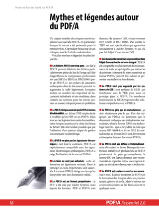 Vraies et fausses idées sur PDF/A 
Mythes et légendes autour 
du PDF/A 
Un certain nombre de critiques ont été ex-primées 
au sujet du PDF/A, en particulier 
lorsque la norme a été présentée pour la 
première fois. Cependant beaucoup de ces 
critiques sont le fruit de malentendus. 
Voici les mythes et légendes les plus fré-quents 
: 
■■Les fichiers PDF/A sont trop gros : en fait le 
PDF/A permet d’obtenir des fichiers parti-culièrement 
petits du fait de l’usage qu’il fait 
d’algorithmes de compression performants 
tels que JBIG2 et JPEG (et JPEG2000 à par-tir 
de PDF/A-2). Les polices de caractères 
embarquées dans le document peuvent en 
augmenter la taille légèrement. Lorsqu’on 
archive un nombre très important de do-cuments 
individuels et très similaires, dans 
certains cas (comme pour les envois pos-taux 
en masse) cela peut poser un problème. 
■■Le PDF/A n’est pas aussi sûr que le TIFF en termes 
d’inaltérabilité : un fichier TIFF est plus facile 
à modifier qu’un PDF ou un PDF/A. Dans 
tous les cas, la protection contre les modifica-tions 
n’est pas assurée par le choix du format 
de fichier. Elle n’est rendue possible que par 
l’utilisation d’un système adapté de gestion 
documentaire ou d’archivage. 
■■Le PDF/A ne gère pas les signatures électro-niques 
: c’est tout le contraire. PDF/A est 
explicitement compatible avec les signa-tures 
électroniques embarquées. PDF/A-2 
exige l’utilisation de la norme PADeS. 
■■Les liens ne sont pas autorisés : cette af-firmation 
est également erronée. Dans le 
principe les liens hypertextes sont autori-sés. 
La norme PDF/A n’exige en rien qu’un 
lien pointe vers une destination valide. 
■■Le PDF/A est un format propriétaire : le 
PDF a été créé par Adobe Systems, mais 
depuis les formats PDF et PDF/A sont 
devenus de normes ISO, respectivement 
ISO 32000 et ISO 19005. Par contre le 
TIFF est une spécification qui appartient 
uniquement à Adobe Systems et qui n’a 
pas fait l’objet d’une norme ISO. 
■■Les documents numérisés ne peuvent pas faire 
l’objet d’une recherche en texte intégral : PDF/A 
est compatible avec les moteurs de reconnais-sance 
de texte, ce qui signifie que même les 
documents contenant du texte numérisés au 
format PDF/A peuvent être indexés et per-mettre 
une recherche dans le texte. 
■■Le PDF/A n’est pas supporté par les sys-tèmes 
de GED : tout système de GED qui 
fonctionne avec le PDF, peut aussi en 
principe gérer le PDF/A. De nombreux 
fournisseurs de GED proposent des solu-tions 
compatibles avec le PDF/A. 
■■Le PDF/A ne gère pas les métadonnées : ça 
n’est absolument pas le cas. Une des exi-gences 
du PDF/A est justement que le 
document embarque des métadonnées nor-malisées, 
selon le format XMP, une techno-logie 
récente, qui a été publié en tant que 
norme ISO 16684-1 en février 2012. Les mé-tadonnées 
au format XMP sont directement 
embarquées dans un document PDF/A. 
■■Le PDF/A n’est pas diffusé à l’international : 
cette affirmation est fausse. Bien que de nom-breuses 
initiatives et produits liés au PDF/A 
proviennent de pays germanophones, la 
norme ISO est depuis devenue une recom-mandation, 
et parfois même une exigence lé-gale, 
au sein de nombreux pays et industries. 
■■Le PDF/A est couteux à mettre en oeuvre : 
oui et non. La mise en oeuvre de PDF/A et 
la formation des équipes, dans un premier 
temps, génère un coût. Mais le retour sur 
ces investissements se fait bien souvent en 
quelques mois. 
18 PDF/PDF/A in A a l’essentiel Nutshell 2.0 
 