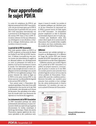 Pour approfondir 
le sujet PDF/A 
Le centre de compétence du PDF/A, qui 
dépend maintenant de la PDF Association, 
a été créé peu de temps après que le PDF/A 
devienne pour la première fois une norme 
ISO. Cette association internationale vise 
à promouvoir le développement et l’usage 
des normes PDF. Dans ce but, la PDF As-sociation 
s’adresse à la fois aux utilisateurs, 
aux développeurs et aux décideurs, et faci-lite 
les échanges d’informations entre ses 
membres à travers le monde. 
Le portail de la PDF Association 
Pour toute question relative au PDF/A ou 
au PDF en général, un bon point de départ 
est d’utiliser le site Web de la PDF Associa-tion. 
À l’adresse www.pdfa.org vous pou-vez 
trouver des informations en anglais ou 
en allemand relatives aux développements 
en cours, en provenance de toutes les in-dustries 
et de tous les fournisseurs à travers 
le monde. Une information générale com-plète, 
et des exemples de mise en oeuvre, ex-pliquent 
à la fois la technologie sous-jacente 
du PDF/A et son application pratique. Vous 
pouvez visionner des vidéos en ligne sur 
le PDF/A et les autres normes PDF. Le site 
donne aussi une vue d’ensemble des logiciels 
et des services PDF et PDF/A. 
Vous pouvez poser à l’Association des 
questions spécifiques. Pour cela, il vous suffit 
simplement de vous inscrire sur le site Web 
et de formuler votre demande sur le forum 
de discussion. Des spécialistes et les utilisa-teurs 
du monde entier vous donneront des 
réponses ou vous feront des suggestions. 
Les évènements de la PDF Association 
La PDF Association participe aux salons 
professionnels internationaux et autres évè-nements 
relatifs aux sujets tels que la gestion 
documentaire, les medias numériques et 
l’archivage électronique. Depuis des années 
l’Association organise également des sémi-naires 
spécialisés et des conférences tech-niques 
à travers le monde. Les sociétés et 
les autorités publiques qui cherchent pour 
un de leur évènement un intervenant sur 
le PDF/A peuvent trouver de l’aide auprès 
de la PDF Association : les demandeurs 
peuvent simplement en faire la demande 
par formulaire depuis le site www.pda.org. 
Certains pays bénéficient même d’un 
contact direct auprès de la section locale de 
l’Association. Pour consulter la liste complète 
des contacts, avec leurs coordonnées, merci 
de consulter le site Web de l’Association. 
Adhésion 
Toute personne qui souhaite participer ac-tivement 
au développement et la diffusion 
de l’usage des normes PDF peut devenir 
membre de la PDF Association, qui se soit à 
titre personnel ou au titre d’une organisation. 
L’adhésion autorise une société à figurer 
sur le portail de la PDF Association et à 
publier ses propres annonces, communi-qués 
de presse et articles sur le site Web. 
Les sociétés peuvent aussi présenter leurs 
produits logiciels ou leurs services dans la 
vitrine produits de l’Association. L’Asso-ciation 
offre aussi des conditions particu-lièrement 
favorables aux membres pour 
présenter leurs produits et leur stratégie 
lors des salons professionnels et d’autres 
événements. Les membres ont aussi un 
accès exclusif à l’intranet de l’Association. 
Plus d'information sur PDF/A 
Retrouver la PDF Association sur 
www.pdfa.org. 
PDF/A l’essentiel in a Nutshell 2.0 2.0 19 
 
