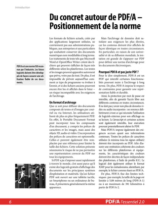 Du concret autour de PDF/A – 
Positionnement de la norme 
Les formats de fichiers actuels, créés par 
des applications largement utilisées, ne 
conviennent pas aux administrations pu-bliques, 
aux entreprises et aux particuliers 
qui souhaitent conserver des documents 
numériques non modifiables à long terme. 
Les traitements de texte tels que Microsoft 
Word et OpenOffice Writer créent des fi-chiers 
qui peuvent s’afficher de façon très 
différente selon les plateformes. Les textes 
et les images peuvent apparaître autrement 
que prévu, voire pas du tout. De plus, il est 
impossible de prévoir aujourd’hui com-ment 
ce type de programme va évoluer à 
l’avenir, et si des fichiers anciens pourront 
encore être lus et affichés dans le futur – 
un risque incompatible avec les exigences 
de l’archivage. 
Un format d’archivage 
Que ce soit pour diffuser des documents 
composés de textes et d’images par cour-riel 
ou via Internet, les utilisateurs uti-lisent 
de plus en plus fréquemment PDF. 
En effet, le Portable Document Format 
peut incorporer tous les composants 
d’un document, y compris les polices de 
caractères et les images, mais aussi des 
objets 3D, audio et vidéo. L’incorporation 
des polices de caractères est optionnelle. 
Celles-ci peuvent également être rem-placées 
par une référence pour limiter la 
taille des fichiers. Cette solution présente 
néanmoins le risque de ne pas permettre 
une représentation correcte du PDF sur 
tous les équipements. 
Si PDF a pu s’imposer aussi rapidement 
à travers le monde, c’est aussi parce qu’il 
existe des logiciels gratuits d’affichage des 
documents sur les principaux systèmes 
d’exploitation et matériels. Qu’un fichier 
PDF soit ouvert sur une tablette tactile, 
un Smartphone ou un ordinateur de bu-reau, 
il présentera généralement la même 
apparence. 
Mais l’archivage de données doit sa-tisfaire 
aux exigences les plus élevées, 
car les contenus doivent être affichés de 
façon identique en toutes circonstances. 
En particulier, en raison de son univer-salité 
et de sa diffusion mondiale, la ten-tation 
est grande de s’appuyer sur PDF 
pour définir une norme d’archivage pour 
les documents électroniques. 
Pourquoi PDF/A et pas juste PDF ? 
Pour le dire simplement, PDF/A est un 
PDF qui interdit certaines fonctionna-lités 
pouvant nuire à l’archivage à long 
terme. De plus, PDF/A impose le respect 
de contraintes pour garantir une repré-sentation 
fiable et durable. 
Ainsi, la protection par mot de passe est 
interdite, afin de garantir l’accès libre aux 
différents contenus en toutes circonstances. 
Il ne doit pas y avoir non plus de données vi-déo 
ou audio incorporées : on renonce déli-bérément 
à tout ce qui nécessite l’utilisation 
de logiciels externes pour son affichage ou 
sa lecture. Le Javascript et certaines actions 
sont également interdits, leur exécution 
pouvant potentiellement altérer le PDF. 
Mais PDF/A impose également des exi-gences 
accrues quant aux informations 
contenues. Toutes les polices de caractères 
utilisées (à minima tous les signes utilisés) 
doivent être incorporés au PDF. Afin d’as-surer 
une restitution cohérente des couleurs 
sur les différents plateformes et équipe-ments, 
les caractéristiques des couleurs 
doivent être décrites de façon indépendante 
des plateformes, à l’aide de profils ICC. Le 
logiciel doit également utiliser le format 
XMP pour les métadonnées, identifiant, par 
exemple, le fichier comme étant un PDF/A. 
De plus, PDF/A fixe des limites tech-niques 
: par exemple, la taille de la page est 
limitée à 5,08 mètres de long (PDF/A-1) 
ou à un maximum de 381 kilomètres à 
partir de PDF/A-2. 
Introduction 
PDF/A est une norme ISO recon-nue 
par l’industrie. Les futurs 
logiciels doivent être dévelop-pés 
de façon à assurer une uti-lisation 
fiable de ces docu-ments. 
6 PDF/PDF/A in A a l’essentiel Nutshell 2.0 
 