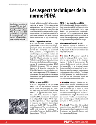 Les aspects techniques de la 
norme PDF/A 
Après la publication en 2005 de la première 
partie de la norme PDF/A, deux parties 
supplémentaires ont été publiées. Elles ne 
remplacent pas la première, mais offrent des 
possibilités complémentaires pour l’archivage 
des documents PDF. Tous les fichiers PDF/A 
préexistants conservent leur pleine validité et 
restent utilisables avec les logiciels d’affichage. 
PDF/A-1 : la première version 
PDF/A-1 se base sur le format PDF 1.4, déjà 
publié en 2001. Toutes les ressources (images, 
graphiques, polices de caractères utilisées) 
doivent être incorporées au document 
PDF/A lui-même. La description précise des 
caractéristiques des couleurs, codifiées de 
façon indépendante des plateformes à l’aide 
de profils ICC, est nécessaire, tout comme 
l’utilisation de XMP pour les métadonnées 
des documents. L’utilisation d’éléments trans-parents, 
de certaines compressions (LZW, 
JPEG2000), de calques PDF, tout comme 
d’actions et de Javascript, est proscrite. Un 
fichier PDF/A ne doit pas non plus être pro-tégé 
par un mot de passe. PDF/A-1 supporte 
expressément l’incorporation de signatures 
électroniques ainsi que l’utilisation de renvois 
internes (hyperliens). 
PDF/A-2 se base sur PDF 1.7 
PDF/A-2 a été publiée en tant que « ISO 
19005-2 » en 2011. Elle se base sur la version 
1.7 du format PDF (voir page 17), deve-nue 
entre-temps elle-même la norme « ISO 
32000-1 », et apporte de nouvelles possibi-lités. 
Ainsi, PDF/A-2 autorise la compres-sion 
JPEG2000, les éléments transparents 
et les calques PDF. De plus, PDF/A-2 per-met 
l’incorporation de polices OpenType 
et supporte les signatures électroniques 
conformes PAdES (PDF Advanced Elec-tronic 
Signatures). Une innovation remar-quable 
est la fonction de « conteneur » : il 
est possible d’incorporer des fichiers PDF/A 
dans un fichier PDF/A-2. 
PDF/A-3 : une nouvelle possibilité 
PDF/A-3 est disponible depuis octobre 2012. 
Dans un document PDF/A-3, l’incorporation 
de fichiers ne se limite plus à PDF/A mais 
s’ouvre à tous types de fichiers. Par exemple, 
un fichier PDF/A-3 peut contenir le fichier 
source à partir duquel il a été produit. Mais la 
norme PDF/A ne garantit pas que les fichiers 
incorporés soient adaptés pour l’archivage. 
Niveaux de conformité : A, B, U 
Les différents niveaux de conformité re-flètent 
la qualité des documents archivés 
et dépendent du fichier en entrée et de 
l’objectif recherché. 
■■Le niveau A (Accessible) répond à 
toutes les exigences de la norme y com-pris 
la représentation de la structure 
logique et l’ordre de lecture correct du 
contenu du document. Les textes doivent 
être extractibles et la structure logique 
doit reprendre l’ordre naturel de lecture. 
Des exigences élevées sont imposées aux 
polices de caractères utilisées. Ce niveau 
de PDF/A ne peut être généralement ob-tenu 
que par une conversion depuis les 
documents nativement numériques. 
■■Le niveau B (Basique) garantit une re-productibilité 
visuelle à l’identique des 
contenus. En général, le niveau B s’obtient 
plus facilement que le niveau A, mais 
n’assure pas à 100% que le texte soit ex-tractible 
ou indexable pour la recherche. 
Une réutilisation simple du contenu n’est 
pas toujours possible. Les documents pa-piers 
numérisés peuvent être facilement 
convertis en PDF/A niveau B. 
■■Le niveau U (Unicode) a été introduit 
en même temps que PDF/A-2. Il s’agit 
d’une extension du niveau de conformité 
B, qui assure que l’ensemble du texte peut 
être transcrit en Unicode. 
Fondamentaux techniques 
Identification : la version et le 
niveau de PDF/A sont simple-ment 
indiqués à la suite l’un de 
l’autre. Par exemple, un fichier 
PDF/A-1b, est un fichier PDF/A 
pour l’archivage à long terme 
de première génération, assu-rant 
une reproductibilité vi-suelle 
du contenu (niveau B). 
8 PDF/PDF/A in A a l’essentiel Nutshell 2.0 
 