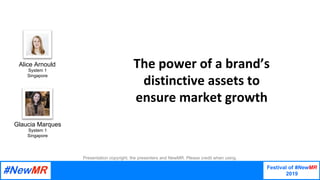 Festival of #NewMR
2019
	
	
The	power	of	a	brand’s	
distinctive	assets	to	
ensure	market	growth
Presentation copyright, the presenters and NewMR. Please credit when using.
Alice Arnould
System 1
Singapore
Glaucia Marques
System 1
Singapore
 