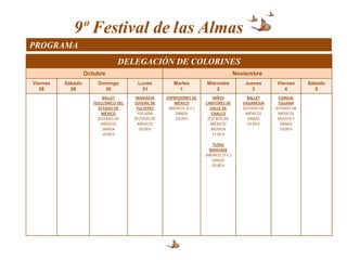 9º Festival de las Almas
PROGRAMA
                                 DELEGACIÓN DE COLORINES
                   Octubre                                                             Noviembre
Viernes   Sábado        Domingo         Lunes          Martes         Miércoles            Jueves      Viernes      Sábado
   28       29            30             31              1                2                  3            4            5
                          BALLET        MARIACHI    EXPRESIONES DE        NIÑOS             BALLET       CONGAL
                      FOLCLÓRICO DEL   JUVENIL DE      MÉXICO         CANTORES DE         VAGANOVA       TIJUANA
                        ESTADO DE       TULTEPEC     (MÉXICO, D.F.)     VALLE DE          (ESTADO DE   (ESTADO DE
                          MÉXICO         FOCAEM         DANZA            CHALCO             MÉXICO)      MÉXICO)
                        (ESTADO DE     (ESTADO DE       19:00 h        (ESTADO DE            DANZA      MUSICA Y
                          MÉXICO)        MÉXICO)                         MÉXICO)            19:00 h       DANZA
                           DANZA          19:00 h                        MÚSICA                           19:00 h
                          19:00 h                                        17:00 h

                                                                         TLOKE
                                                                        NAHUAKE
                                                                      (MÉXICO, D.F.)
                                                                         DANZA
                                                                         20:00 h
 