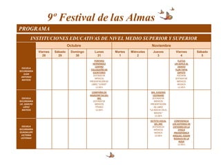 9º Festival de las Almas
PROGRAMA
        INSTITUCIONES EDUCATIVAS DE NIVEL MEDIO SUPERIOR Y SUPERIOR
                                 Octubre                                            Noviembre
              Viernes   Sábado    Domingo      Lunes          Martes   Miércoles     Jueves            Viernes         Sábado
                 28       29        30          31              1          2           3                  4               5
                                                 PORFIRIO                                                FLATUS
                                               HERNÁNDEZ                                              UN SOPLO AL
                                                  CENTRO                                                 VIENTO
  ESCUELA
                                             TOLUQUEÑO DE                                              FLOR TAPIA
SECUNDARIA
                                                ESCRITORES                                               ZAPOTE
   JUAN
                                                (ESTADO DE                                              FOCAEM
  ANTONIO
                                                  MÉXICO)                                             (ESTADO DE
  MATEOS
                                            PRESENTACIÓN DE                                             MÉXICO)
                                              LIBRO “LERDO”                                              MÚSICA
                                                  12:00 h                                                12:00 h

                                             COMPAÑÍA DE                             MA. EUGENIA
                                            MARIONETAS DEL                             LEEFMANS
  ESCUELA                                         IMC                                 (ESTADO DE
SECUNDARIA                                    (ESTADO DE                                MÉXICO)
LIC. ADOLFO                                     MÉXICO)                             PRESENTACIÓN
   LÓPEZ                                        TÍTERES                                 DE LIBRO
  MATEOS                                        12:00 h                            “LA NOCHE EN EL
                                                                                        MAIZAL”
                                                                                         12:00 h

                                                                                   OCTETO VOCAL        CONFERENCIA
                                                                                      DEL IMC        LOS SISTEMAS DE
  ESCUELA                                                                           (ESTADO DE        ENTIERRO EN LA
SECUNDARIA                                                                            MÉXICO)             EPOCA
GUADALUPE                                                                             MÚSICA           PREHISPÁNICA
  VICTORIA                                                                            12:00 h        ARQLGO. EDGAR
 LESTONAC                                                                                              ROSALES DE LA
                                                                                                           ROSA
                                                                                                          12:00 h
 