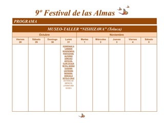 9º Festival de las Almas
PROGRAMA
                    MUSEO-TALLER “NISHIZAWA” (Toluca)
               Octubre                                            Noviembre
Viernes   Sábado    Domingo     Lunes        Martes   Miércoles     Jueves    Viernes   Sábado
   28       29        30          31           1          2           3          4         5
                              HOMENAJE A
                                 CARMEN
                              ROSENZWEIG
                               PARTICIPAN:
                                 ALFONSO
                                 SÁNCHEZ
                                ARTECHE,
                              FLOR CECILIA
                              REYES, MARIA
                                 EUGENIA
                                LEEFMANS
                                MODERA:
                                GRACIELA
                              SOTELO CRUZ
                               (ESTADO DE
                                 MÉXICO)
                               LITERATURA
                                  19:00 h
 