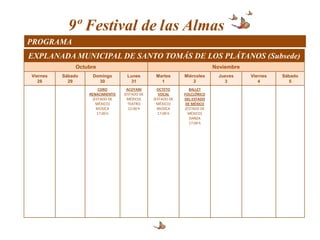 9º Festival de las Almas
PROGRAMA
EXPLANADA MUNICIPAL DE SANTO TOMÁS DE LOS PLÁTANOS (Subsede)
               Octubre                                                   Noviembre
Viernes   Sábado    Domingo        Lunes        Martes      Miércoles      Jueves    Viernes   Sábado
   28       29        30            31            1             2            3          4         5
                        CORO       ACOYANI       OCTETO       BALLET
                   RENACIMIENTO   (ESTADO DE      VOCAL     FOLCLÓRICO
                     (ESTADO DE     MÉXICO(    (ESTADO DE   DEL ESTADO
                       MÉXICO)      TEATRO       MÉXICO)     DE MÉXICO
                       MÚSICA       12:00 h      MÚSICA     (ESTADO DE
                       17:00 h                   17:00 h      MÉXICO)
                                                               DANZA
                                                              17:00 h
 