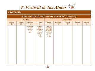 9º Festival de las Almas
PROGRAMA
             EXPLANADA MUNICIPAL DE SULTEPEC (Subsede)
               Octubre                                                  Noviembre
Viernes   Sábado    Domingo        Lunes        Martes      Miércoles     Jueves    Viernes   Sábado
   28       29        30             31           1             2           3          4         5
                    LA TROUPPE    GRUPO DE       BALLET
                    (ESTADO DE     DANZA       FOLCLÓRICO
                      MÉXICO)    CLÁSICA DEL   DEL ESTADO
                      TEATRO         IMC        DE MÉXICO
                      12:00 h    (ESTADO DE    (ESTADO DE
                                   MÉXICO)       MÉXICO)
                                   DANZA          DANZA
                                   17:00 h       17:00 h
 