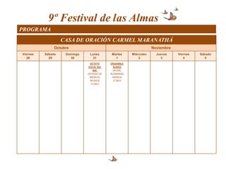 9º Festival de las Almas
PROGRAMA
                   CASA DE ORACIÓN CARMEL MARANATHÁ
               Octubre                                             Noviembre
Viernes   Sábado    Domingo    Lunes        Martes     Miércoles     Jueves    Viernes   Sábado
   28       29        30         31           1            2           3          4         5
                                OCTETO     ENSAMBLE
                               VOCAL DEL     ÁUREO
                                  IMC        (RUSIA,
                              (ESTADO DE   ALEMANIA)
                                MÉXICO)     MÚSICA
                                MÚSICA       17:00 h
                                17:00 h
 