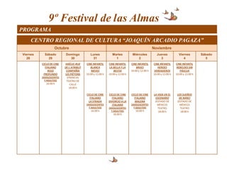 9º Festival de las Almas
PROGRAMA
     CENTRO REGIONAL DE CULTURA “JOAQUÍN ARCADIO PAGAZA”
                   Octubre                                                                     Noviembre
Viernes     Sábado        Domingo           Lunes             Martes          Miércoles          Jueves            Viernes         Sábado
   28         29            30                31                1                 2                3                  4               5
          CICLO DE CINE   HAÏCUC-RUE     CINE INFANTIL     CINE INFANTIL     CINE INFANTIL     CINE INFANTIL     CINE INFANTIL
            ITALIANO      DE L´ATRIBUT      BLANCA         LA BELLA Y LA         BRIJES           HEROES         REBELDES SIN
              ROJO         COMPAÑÍA          NIEVES            BESTIA        10:00 y 12:00 h   VERDADEROS           PÁSCUA
           PROFUNDO       LES PIÉTONS    10:00 y 12:00 h   10:00 y 12:00 h                     10:00 y 12:00 h   10:00 y 12:00 h
          (ADOLESCENTES     (FRANCIA)
            Y ADULTOS)     TEATRO DE
             16:00 h           CALLE
                              18:00 h

                                         CICLO DE CINE     CICLO DE CINE     CICLO DE CINE     LA VIDA EN EL      LOS SUEÑOS
                                            ITALIANO         ITALIANO          ITALIANO         ESCENARIO          DE NANCI
                                           LA STRADA       DIVORCIO A LA        MALENA          (ESTADO DE        (ESTADO DE
                                         (ADOLESCENTES       ITALIANA        (ADOLESCENTES        MÉXICO)           MÉXICO)
                                           Y ADULTOS)      (ADOLESCENTES       Y ADULTOS)         TEATRO            TEATRO
                                            16:00 h          Y ADULTOS)         16:00 h           18:00 h           18:00 h
                                                              16:00 h
 