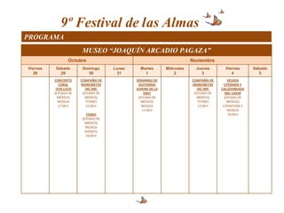 9º Festival de las Almas
PROGRAMA
                       MUSEO “JOAQUÍN ARCADIO PAGAZA”
                 Octubre                                                 Noviembre
Viernes   Sábado        Domingo      Lunes     Martes        Miércoles     Jueves        Viernes       Sábado
   28       29            30           31        1               2           3              4             5
          CONCIERTO    COMPAÑÍA DE           ENSAMBLE DE                 COMPAÑÍA DE       VELADA
             CORAL     MARIONETAS             GUITARRAS                  MARIONETAS      LITERARIA Y
           VOX LUCIS      DEL IMC            JUVENIL DE LA                  DEL IMC    CALLEJONEADA
          (ESTADO DE    (ESTADO DE               EBAT                     (ESTADO DE     IMC-UAEM
            MÉXICO)       MÉXICO)             (ESTADO DE                    MÉXICO)      (ESTADO DE
            MÚSICA        TÍTERES               MÉXICO)                     TÍTERES        MÉXICO)
            17:00 h       12:00 h               MÚSICA                      12:00 h     LITERATURA Y
                                                17:00 h                                    MÚSICA
                          CISNES                                                            19:00 h
                        (ESTADO DE
                          MÉXICO)
                          MÚSICA
                         VERSATIL
                          18:00 h
 