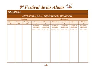 9º Festival de las Almas
PROGRAMA
                   EXPLANADA DE LA PRESIDENCIA MUNICIPAL
               Octubre                                                              Noviembre
Viernes   Sábado    Domingo      Lunes             Martes          Miércoles           Jueves           Viernes           Sábado
   28       29        30           31                1                 2                 3                 4                 5
                              TALLERES DE       TALLERES DE       TALLERES DE       TALLERES DE       TALLERES DE       TALLERES DE
                              CREATIVIDAD       CREATIVIDAD       CREATIVIDAD       CREATIVIDAD       CREATIVIDAD       CREATIVIDAD

                              09:30 A 14:00 h   09:30 A 14:00 h   09:30 A 14:00 h   09:30 A 14:00 h   09:30 A 14:00 h   09:30 A 14:00 h
 
