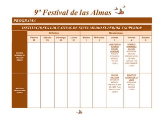 9º Festival de las Almas
PROGRAMA
        INSTITUCIONES EDUCATIVAS DE NIVEL MEDIO SUPERIOR Y SUPERIOR
                             Octubre                                      Noviembre
                Viernes   Sábado   Domingo   Lunes   Martes   Miércoles     Jueves          Viernes      Sábado
                   28       29       30        31      1          2           3                4            5
                                                                          LA HECHICERA       ROBERTO
                                                                            ALFONSO         FERNANDEZ
                                                                             VIRCHEZ          IGLESIAS
                                                                            GONZÁLEZ        (ESTADO DE
 ESCUELA                                                                     FOCAEM           MÉXICO)
NORMAL DE                                                                  (ESTADO DE     PRESENTACIÓN
 VALLE DE                                                                    MÉXICO)          DE LIBRO
  BRAVO                                                                      TEATRO        “MÚSICA CON
                                                                              12:00 h     OTRO TAMBOR”
                                                                                               12:00 h



                                                                              BERTHA        CUARTETO
                                                                             BALESTRA     CRONOS DE LA
                                                                            (ESTADO DE        UAEM
                                                                              MÉXICO)      (ESTADO DE
                                                                          PRESENTACIÓN       MÉXICO)
                                                                          DE LIBRO “LAS      MÚSICA
  INSTITUTO
                                                                           REVOLTOSAS”       12:00 h
UNIVERSITARIO
   AURIGA                                                                     12:00 h
 