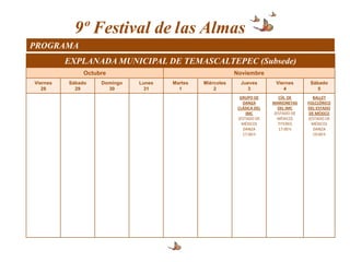 9º Festival de las Almas
PROGRAMA
          EXPLANADA MUNICIPAL DE TEMASCALTEPEC (Subsede)
               Octubre                                     Noviembre
Viernes   Sábado    Domingo   Lunes   Martes   Miércoles     Jueves        Viernes      Sábado
   28       29        30        31      1          2           3              4            5
                                                             GRUPO DE       CÍA. DE      BALLET
                                                              DANZA       MARIONETAS   FOLCLÓRICO
                                                            CLÁSICA DEL     DEL IMC    DEL ESTADO
                                                                IMC       (ESTADO DE    DE MÉXICO
                                                            (ESTADO DE      MÉXICO)    (ESTADO DE
                                                              MÉXICO)       TITERES      MÉXICO)
                                                              DANZA         17:00 h       DANZA
                                                              17:00 h                    19:00 h
 