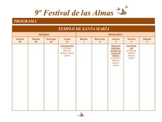 9º Festival de las Almas
PROGRAMA
                              TEMPLO DE SANTA MARÍA
               Octubre                                              Noviembre
Viernes   Sábado    Domingo      Lunes         Martes   Miércoles     Jueves       Viernes      Sábado
   28       29        30          31             1          2           3             4            5
                              KALEIDOSCOPH                            ORQUESTA     EVA MARÍA
                                (UCRANIA-                             SINFÓNICA        ZUK
                                 MÉXICO)                             JUVENIL DEL   (ESTADO DE
                              MÚSICA CLÁSICA                          ESTADO DE      MÉXICO)
                                  18:00 h                              MÉXICO        MÚSICA
                                                                     (ESTADO DE      18:00 h
                                                                       MÉXICO)
                                                                        MÚSICA
                                                                        18:00 h
 