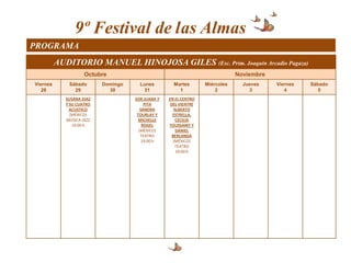 9º Festival de las Almas
PROGRAMA
          AUDITORIO MANUEL HINOJOSA GILES (Esc. Prim. Joaquín Arcadio Pagaza)
                     Octubre                                                  Noviembre
Viernes       Sábado       Domingo     Lunes         Martes       Miércoles     Jueves    Viernes   Sábado
   28           29           30          31            1              2           3          4         5
             SUSANA DIAZ             SOR JUANA Y   EN EL CENTRO
             Y SU CUATRO                  PITA      DEL VIENTRE
               ACUSTICO                 SANDRA        ALBERTO
               (MÉXICO)               TOURLAY Y      ESTRELLA,
             MUSICA JAZZ               MICHELLE        CECILIA
                19:00 h                  ROGEL     TOUSSAINT Y
                                       (MÉXICO)        DANIEL
                                        TEATRO       BERLANGA
                                         19:00 h      (MÉXICO)
                                                       TEATRO
                                                       19:00 h
 