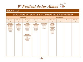 9º Festival de las Almas
PROGRAMA
           EXPLANADA EXTERNA DE LA ALAMEDA DEL BICENTENARIO
                      Octubre                                                         Noviembre
 Viernes      Sábado        Domingo         Lunes         Martes        Miércoles       Jueves    Viernes   Sábado
    28          29            30              31            1               2             3          4         5
  OFRENDA         LOS         BANDA            LOS      LOS COLIBRIES      INGRID
MONUMENTAL    VENADITOS    MATLATZINCA    RANCHERITOS    (ESTADO DE      ST. CLAIRE
 DEL DIA DE    CEDIPIEM      CEDIPIEM       CEDIPIEM       MÉXICO)        LOZANO
  MUERTOS     (ESTADO DE    (ESTADO DE     (ESTADO DE      MÚSICA       WOOLRICH,
  CEDIPIEM      MÉXICO)       MÉXICO)        MÉXICO)       17:00 h          UAEM
 (ESTADO DE     MÚSICA        MÚSICA         MÚSICA                     (ESTADO DE
   MÉXICO)      17:00 h       13:00 h        17:00 h                      MÉXICO)
   19:00 h
                                                                          MÚSICA
                                                                           17:00 h
                              MUESTRA
                           GASTRONÓMICA
                                 CDI
                             (ESTADO DE
                               MÉXICO)
                               14:00 h
 