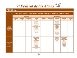 9º Festival de las Almas
PROGRAMA
          INSTITUCIONES EDUCATIVAS DE NIVEL MEDIO SUPERIOR Y SUPERIOR
                                   Octubre                                            Noviembre
                Viernes   Sábado     Domingo       Lunes         Martes   Miércoles     Jueves        Viernes     Sábado
                   28       29         30           31             1          2           3              4           5
                                                   EDUARDO                              ¡PELIGRO!
                                                   VILLEGAS                             MÚSICOS
                                                  (ESTADO DE                          ACADÉMICOS
                                                    MÉXICO)                               ROCAN
  TEC. DE                                      PRESENTACIÓN DE                         ROLEANDO
 ESTUDIOS                                           SU OBRA                               GRUPO
SUPERIORES                                         LITERARIA                              GOVEA
DE VALLE DE                                      COFRADIA DE                             FOCAEM
  BRAVO                                             COYOTES                            (ESTADO DE
                                                     12:00 h                             MÉXICO)
                                                                                         MÚSICA
                                                                                          12:00 h

                                                 MÁS BAILA EL                           DANZART     CONFERENCIA
                                                 DIABLO POR                            (ESTADO DE     VIÁTICOS
                                                   VIEJO...                              MÉXICO)    PARA EL MÁS
                                                 MONSERRAT                                DANZA         ALLÁ
                                                  MORALES                                12:00 h      ARQLGO.
ESTIC Y ESTIS                                      FOCAEM                                             ANTONIO
   GRAL.                                         (ESTADO DE                                            OSORIO
  LÁZARO                                           MÉXICO)                                             DÁVILA
 CÁRDENAS                                           DANZA                                              12:00 h
                                               CONTEMPORANEA
                                                    12:00 h
 