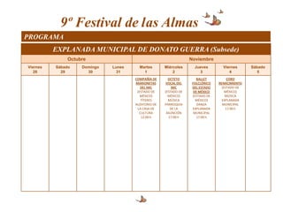 9º Festival de las Almas
PROGRAMA
          EXPLANADA MUNICIPAL DE DONATO GUERRA (Subsede)
               Octubre                                            Noviembre
Viernes   Sábado    Domingo   Lunes     Martes       Miércoles      Jueves        Viernes      Sábado
   28       29        30        31        1              2            3              4            5
                                      COMPAÑÍA DE      OCTETO        BALLET          CORO
                                      MARIONETAS      VOCAL DEL    FOLCLÓRICO   RENACIMIENTO
                                         DEL IMC         IMC       DEL ESTADO     (ESTADO DE
                                       (ESTADO DE    (ESTADO DE     DE MÉXICO       MÉXICO)
                                         MÉXICO)       MÉXICO)     (ESTADO DE       MÚSICA
                                         TÍTERES       MÚSICA        MÉXICO)      EXPLANADA
                                      AUDITORIO DE   PARROQUIA        DANZA       MUNICIPAL
                                       LA CASA DE       DE LA      EXPLANADA        17:00 h
                                        CULTURA       ASUNCIÓN      MUNICIPAL
                                         12:00 h       17:00 h       17:00 h
 