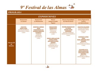 9º Festival de las Almas
PROGRAMA
                                            EXPOSICIONES
                Restaurante           Restaurante              Museo             Museo Arqueológico        Centro Regional de
                 La Casona           La Michoacana         Joaquín Arcadio        de Valle de Bravo              Cultura
                                                               Pagaza                                       de Valle de Bravo

                   COLECTIVA        DESIERTOS Y MIRADA      INDAGACIONES          MUJERES MAZAHUAS EN      COLECTIVA VALLESANA
                 GRUPO TLAPA                JÓVEN            PATRICK SILVE              SU COCINA           (ESTADO DE MÉXICO)
              (ESTADO DE MÉXICO)     FEDERACIÓN DE LAS       (MÉXICO, D.F.)          MAURO GAONA            EXPOSICIÓN DE ARTES
             EXPOSICIÓN PICTÓRICA   ALIANZAS FRANCESAS        EXPOSICIÓN               HERNÁNDEZ                 PLÁSTICAS
                    11:00 h              DE MÉXICO:          FOTOGRÁFICA           (ESTADO DE MÉXICO)             17:00 h
                                          (FRANCIA)             13:00 h          EXPOSICIÓN FOTOGRÁFICA
                                         EXPOSICIÓN                                       14:30 h
                                        FOTOGRÁFICA                                                         DE MÚSICA Y OTRAS
                                            12:00 h      DESDE EL MÁS ALLÁ CON                                     COSAS
                                                             ALMA DE TRAPO                                 MTRA. MERCEDES ORTIZ
                                                          ANA KAREN ALLENDE                                      VAQUERO
Viernes 28                                                      NORIEGA                                        (MÉXICO, D.F.)
    de                                                        (MÉXICO, D.F.)                              EXPOSICIÓN ESCULTÓRICA
 Octubre                                                   EXPOSICIÓN TEXTIL Y                                    17:30 h
                                                            JUGUETE POPULAR
                                                                 13:30 h
                                                                                                             CALAVERAS EN LA
                                                                                                            GRÁFICA MEXICANA
                                                                                                            COLECCIÓN DE JUAN
                                                                                                                MARTÍNEZ
                                                                                                              (MÉXICO, D.F.)
                                                                                                          EXPOSICIÓN DE GRÁFICA
                                                                                                                 18:00 h
 