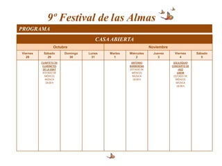9º Festival de las Almas
PROGRAMA
                                     CASA ABIERTA
                  Octubre                                       Noviembre
Viernes    Sábado       Domingo   Lunes   Martes   Miércoles      Jueves      Viernes      Sábado
   28        29           30        31      1          2            3            4            5
          CUARTETO DE                               ANTONIO                  SOLILOQUIO
           CLARINETES                              BARBERENA                CONCIERTO DE
           DE LA EBAT                              (ESTADO DE                    JAZZ
           (ESTADO DE                                MÉXICO)                    UAEM
             MÉXICO)                                 MÚSICA                  (ESTADO DE
             MÚSICA                                  18:00 h                   MÉXICO)
             18:00 h                                                           MÚSICA
                                                                               18:00 h
 